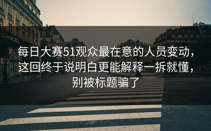 每日大赛51观众最在意的人员变动，这回终于说明白更能解释一拆就懂，别被标题骗了