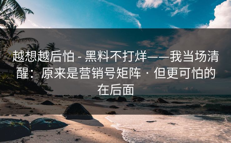 越想越后怕 - 黑料不打烊——我当场清醒：原来是营销号矩阵 · 但更可怕的在后面