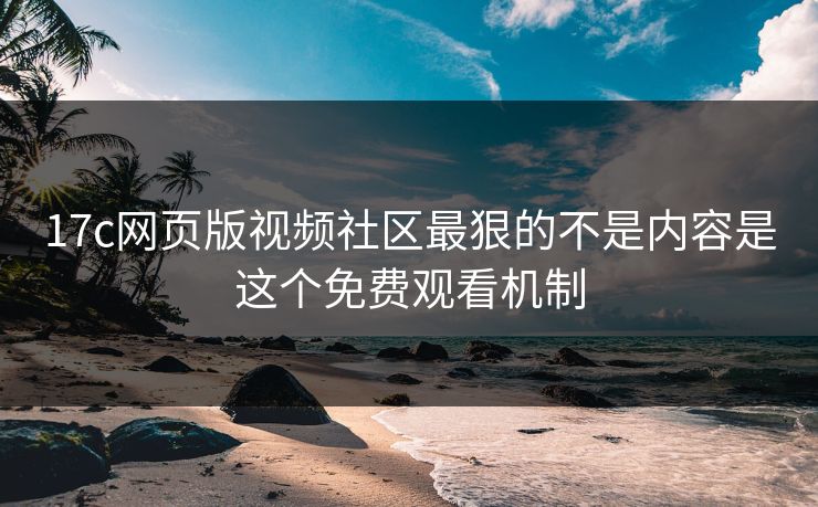 17c网页版视频社区最狠的不是内容是这个免费观看机制