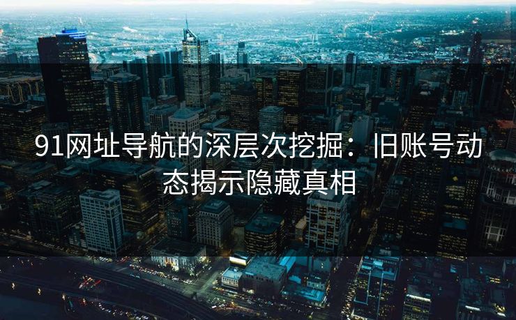 91网址导航的深层次挖掘：旧账号动态揭示隐藏真相