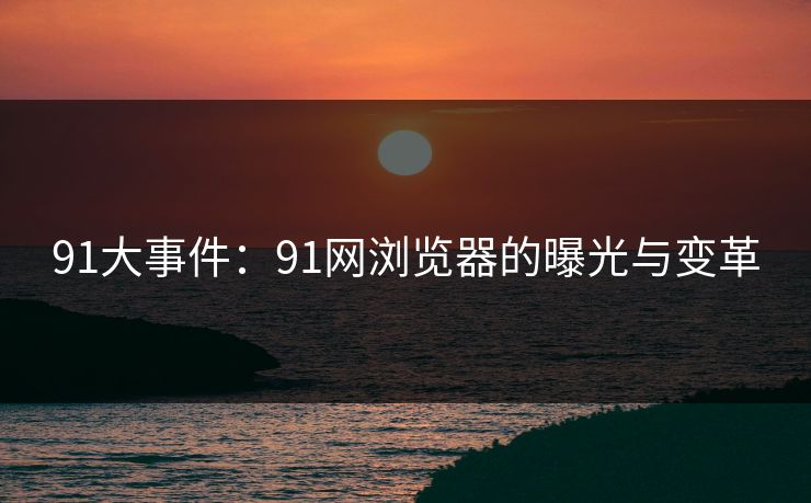 91大事件：91网浏览器的曝光与变革