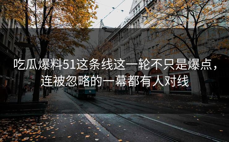 吃瓜爆料51这条线这一轮不只是爆点,连被忽略的一幕都有人对线 第1张 吃瓜爆料51这条线这一轮不只是爆点,连被忽略的一幕都有人对线 第1张